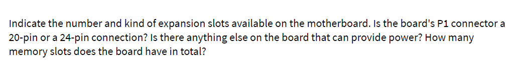 Indicate the number and kind of expansion slots available on the motherboard. Is the board's P1 connector a
20-pin or a 24-pin connection? Is there anything else on the board that can provide power? How many
memory slots does the board have in total?

