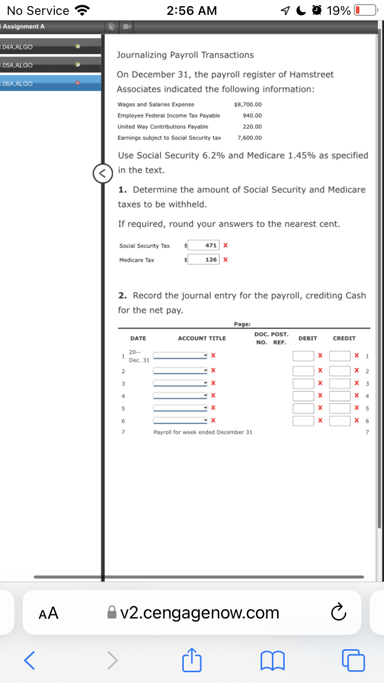 No Service
2:56 AM
1Ca 19%0
S Assignment A
,04A.ALGO
Journalizing Payroll Transactions
05A.ALGO
On December 31, the payroll register of Hamstreet
.06A.ALGO
Associates indicated the following information:
Wages and Salaries Expense
$8,700.00
Employee Federal Income Tax Payable
940.00
United Way Contributions Payable
220.00
Earnings subject to Social Security tax
7,600.00
Use Social Security 6.2% and Medicare 1.45% as specified
in the text.
1. Determine the amount of Social Security and Medicare
taxes to be withheld.
If required, round your answers to the nearest cent.
Social Security Tax
$4
471 x
Medicare Tax
126 X
2. Record the journal entry for the payroll, crediting Cash
for the net pay.
Page:
DOC. POST.
NO. REF.
DATE
ACCOUNT TITLE
DEBIT
CREDIT
20--
х 1
Dec. 31
2
х 2
3
х з
4
X 4
5
X 5
6
х 6
Payroll for week ended December 31
AA
v2.cengagenow.com
