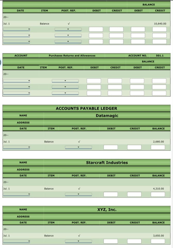 BALANCE
DATE
ITEM
POST. REF.
DEBIT
CREDIT
DEBIT
CREDIT
20--
Jul. 1
Balance
10,640.00
ACCOUNT
Purchases Returns and Allowances
ACCOUNT No.
501.1
BALANCE
DATE
ITEM
POST. REF.
DEBIT
CREDIT
DEBIT
CREDIT
20--
ACCOUNTS PAYABLE LEDGER
NAME
Datamagic
ADDRESS
DATE
ITEM
POST. REF.
DEBIT
CREDIT
BALANCE
20--
Jul. 1
Balance
2,680.00
NAME
Starcraft Industries
ADDRESS
BALANCE
DATE
ITEM
POST. REF.
DEBIT
CREDIT
20--
Jul. 1
Balance
4,310.00
XYZ, Inc.
NAME
ADDRESS
DATE
ITEM
POST. REF.
DEBIT
CREDIT
BALANCE
20--
Jul. 1
Balance
3,650.00
