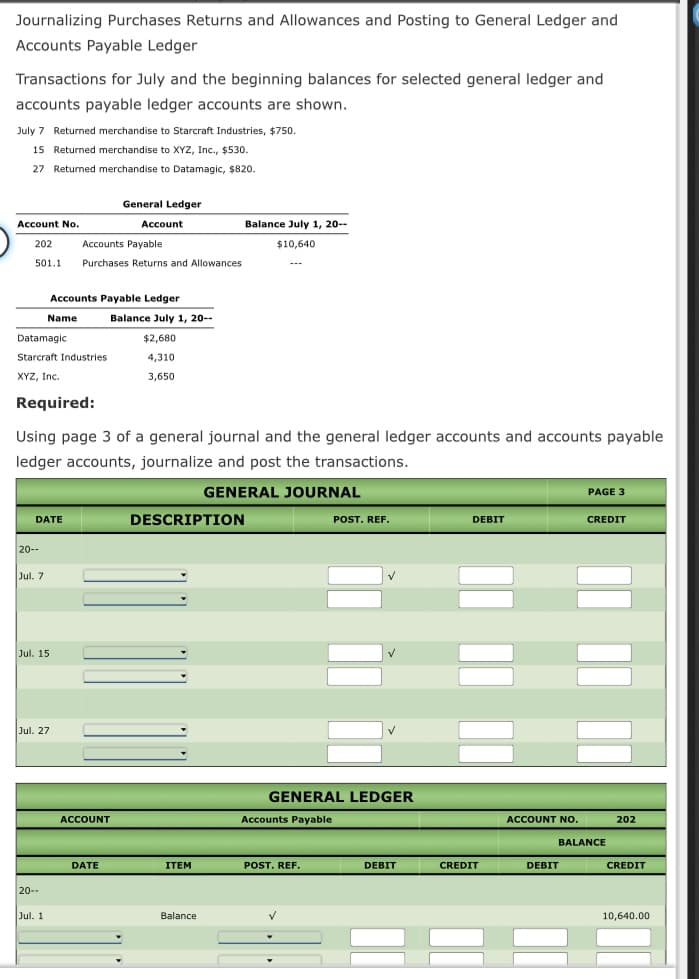 Journalizing Purchases Returns and Allowances and Posting to General Ledger and
Accounts Payable Ledger
Transactions for July and the beginning balances for selected general ledger and
accounts payable ledger accounts are shown.
July 7 Returned merchandise to Starcraft Industries, $750.
15 Returned merchandise to XYZ, Inc., $530.
27 Returned merchandise to Datamagic, $820.
General Ledger
Account No.
Account
Balance July 1, 20--
202
Accounts Payable
$10,640
501.1
Purchases Returns and Allowances
Accounts Payable Ledger
Name
Balance July 1, 20--
Datamagic
$2,680
Starcraft Industries
4,310
XYZ, Inc.
3,650
Required:
Using page 3 of a general journal and the general ledger accounts and accounts payable
ledger accounts, journalize and post the transactions.
GENERAL JOURNAL
PAGE 3
DATE
DESCRIPTION
POST. REF.
DEBIT
CREDIT
20--
Jul. 7
Jul. 15
Jul. 27
GENERAL LEDGER
ACCOUNT
Accounts Payable
ACCOUNT NO.
202
BALANCE
DATE
ITEM
POST. REF.
DEBIT
CREDIT
DEBIT
CREDIT
20--
Jul. 1
Balance
10,640.00
