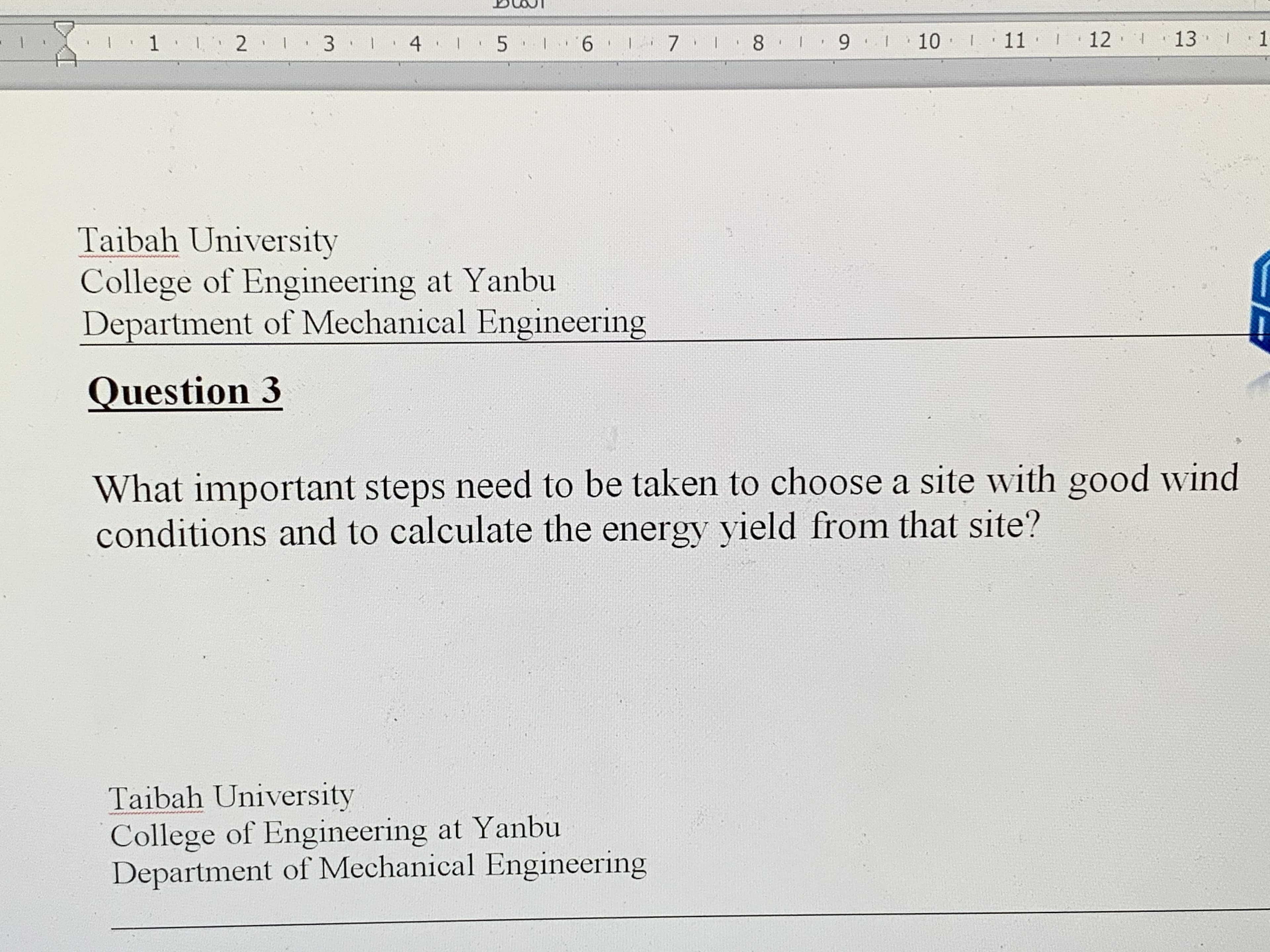 I 1 1 2 1
3 1 4 I 5
6 1
7 1 8
10
1
11 I
12 1
13 1
3.
Taibah University
College of Engineering at Yanbu
Department of Mechanical Engineering
Question 3
What important steps need to be taken to choose a site with good wind
conditions and to calculate the energy yield from that site?
Taibah University
College of Engineering at Yanbu
Department of Mechanical Engineering
