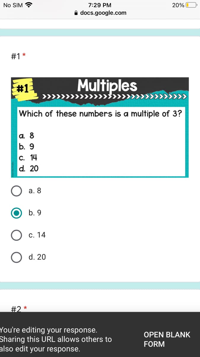 No SIM ?
7:29 PM
20% O
A docs.google.com
#1
#1
Multiples
Which of these numbers is a multiple of 3?
а. 8
b. 9
С. 14
d. 20
а. 8
b. 9
О с. 14
O d. 20
#2 *
You're editing your response.
Sharing this URL allows others to
also edit your response.
OPEN BLANK
FORM
