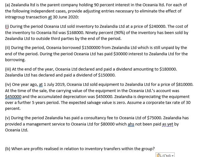 (a) Zealandia Itd is the parent company holding 90 percent interest in the Oceania Itd. For each of
the following independent cases, provide adjusting entries necessary to eliminate the effect of
intragroup transaction at 30 June 2020:
() During the period Oceania Ltd sold inventory to Zealandia Ltd at a price of $240000. The cost of
the inventory to Oceania Itd was $168000. Ninety percent (90%) of the inventory has been sold by
Zealandia Ltd to outside third parties by the end of the period.
(ii) During the period, Oceania borrowed $1500000 from Zealandia Ltd which is still unpaid by the
end of the period. During the period Oceania Ltd has paid $30000 interest to Zealandia Ltd for the
borrowing.
(iii) At the end of the year, Oceania Ltd declared and paid a dividend amounting to $180000.
Zealandia Ltd has declared and paid a dividend of $150000.
(iv) One year ago, at 1 July 2019, Oceania Ltd sold equipment to Zealandia Ltd for a price of $810000.
At the time of the sale, the carrying value of the equipment in the Oceania Ltd.'s account was
$450000 and the accumulated depreciation was $450000. Zealandia is depreciating the equipment
over a further 5 years period. The expected salvage value is zero. Assume a corporate tax rate of 30
percent.
(v) During the period Zealandia has paid a consultancy fee to Oceania Ltd of $75000. Zealandia has
provided a management service to Oceania Ltd for $80000 which ahs not been paid as yet by
Oceania Ltd.
(b) When are profits realised in relation to inventory transfers within the group?
(Ctr)
