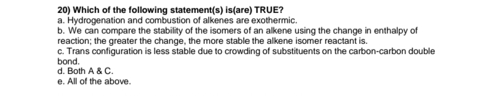 20) Which of the following statement(s) is(are) TRUE?
a. Hydrogenation and combustion of alkenes are exothermic.
b. We can compare the stability of the isomers of an alkene using the change in enthalpy of
reaction; the greater the change, the more stable the alkene isomer reactant is.
c. Trans configuration is less stable due to crowding of substituents on the carbon-carbon double
bond.
d. Both A & C.
e. All of the above.
