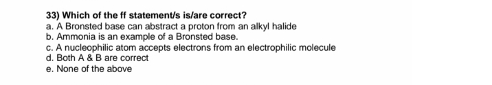 33) Which of the ff statement/s is/are correct?
a. A Bronsted base can abstract a proton from an alkyl halide
b. Ammonia is an example of a Bronsted base.
c. A nucleophilic atom accepts electrons from an electrophilic molecule
d. Both A & B are correct
e. None of the above
