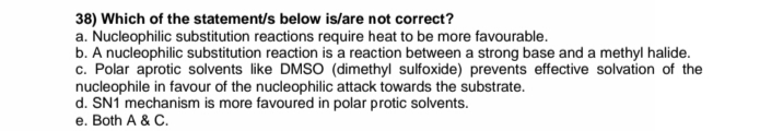 38) Which of the statement/s below is/are not correct?
a. Nucleophilic substitution reactions require heat to be more favourable.
b. A nucleophilic substitution reaction is a reaction between a strong base and a methyl halide.
c. Polar aprotic solvents like DMSO (dimethyl sulfoxide) prevents effective solvation of the
nucleophile in favour of the nucleophilic attack towards the substrate.
d. SN1 mechanism is more favoured in polar protic solvents.
e. Both A & C.
