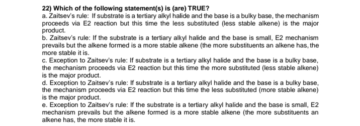 22) Which of the following statement(s) is (are) TRUE?
a. Zaitsev's rule: If substrate is a tertiary alkyl halide and the base is a bulky base, the mechanism
proceeds via E2 reaction but this time the less substituted (less stable alkene) is the major
product.
b. Zaitsev's rule: If the substrate is a tertiary alkyl halide and the base is small, E2 mechanism
prevails but the alkene formed is a more stable alkene (the more substituents an alkene has, the
more stable it is.
c. Exception to Zaitsev's rule: If substrate is a tertiary alkyl halide and the base is a bulky base,
the mechanism proceeds via E2 reaction but this time the more substituted (less stable alkene)
is the major product.
d. Exception to Zaitsev's rule: If substrate is a tertiary alkyl halide and the base is a bulky base,
the mechanism proceeds via E2 reaction but this time the less substituted (more stable alkene)
is the major product.
e. Exception to Zaitsev's rule: If the substrate is a tertiary alkyl halide and the base is small, E2
mechanism prevails but the alkene formed is a more stable alkene (the more substituents an
alkene has, the more stable it is.
