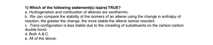 1) Which of the following statement(s) is(are) TRUE?
a. Hydrogenation and combustion of alkenes are exothermic.
b. We can compare the stability of the isomers of an alkene using the change in enthalpy of
reaction; the greater the change, the more stable the alkene isomer reactant.
c. Trans configuration is less stable due to the crowding of substituents on the carbon-carbon
double bond.
d. Both A & C.
e. All of the above.
