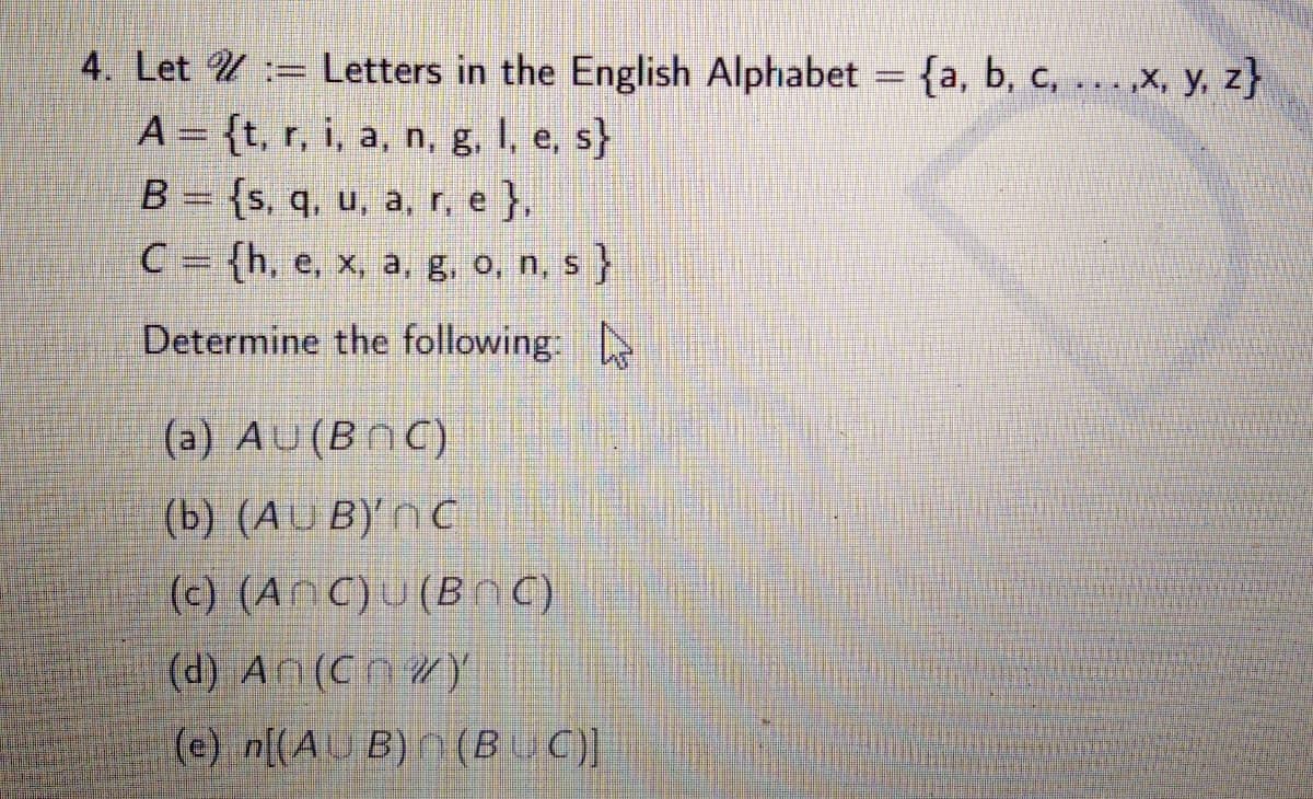 4. Let U := Letters in the English Alphabet = {a, b, c, .,x, y, z}
%3D
A = {t, r, i, a, n, g, I, e, s}
B = {s, q, u, a, r, e },
C = {h, e, x, a, g, o, n, s}
Determine the following:
(a) AU(BNC)
(b) (AU B)' N C
(c) (AnC)U (Bnc)
(d) An (Cn WY
(e) n[(AU B) n (BUC]
