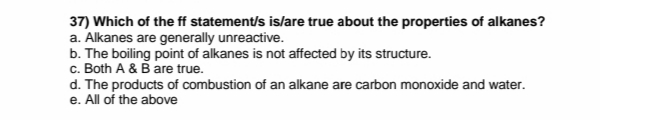 37) Which of the ff statement/s is/are true about the properties of alkanes?
a. Alkanes are generally unreactive.
b. The boiling point of alkanes is not affected by its structure.
c. Both A & B are true.
d. The products of combustion of an alkane are carbon monoxide and water.
e. All of the above
