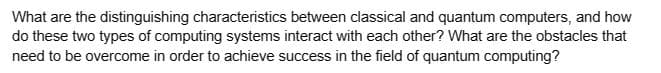 What are the distinguishing characteristics between classical and quantum computers, and how
do these two types of computing systems interact with each other? What are the obstacles that
need to be overcome in order to achieve success in the field of quantum computing?
