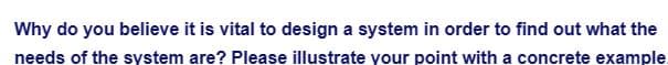 Why do you believe it is vital to design a system in order to find out what the
needs of the system are? Please illustrate your point with a concrete example.