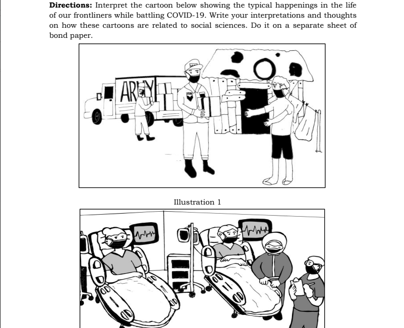 Directions: Interpret the cartoon below showing the typical happenings in the life
of our frontliners while battling COVID-19. Write your interpretations and thoughts
on how these cartoons are related to social sciences. Do it on a separate sheet of
bond paper.
AREY
Illustration 1
