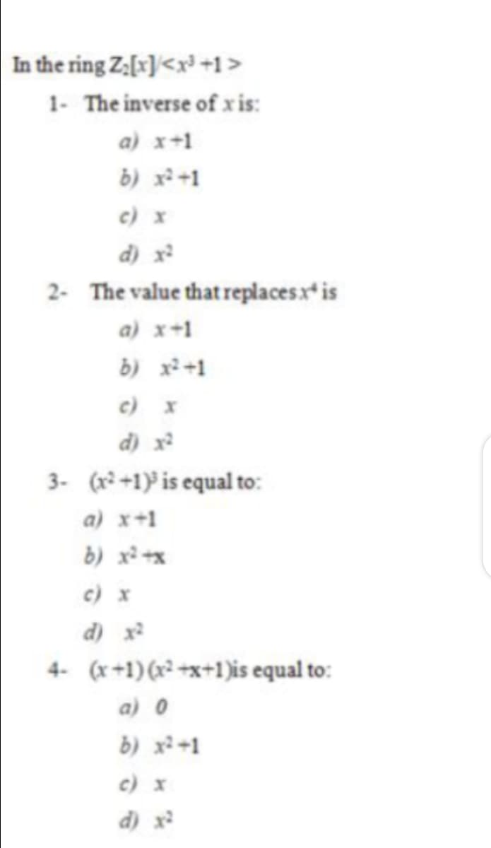 In the ring Z:[x]<x³ +1>
1- The inverse of x is:
a) x+1
b) x² +1
c) x
d) x
2- The value thatreplacesx* is
a) x+1
b) x²+1
c) x
d) x?
3- (x²+1) is equal to:
a) x+1
b) x² +x
c) x
d) x
4- (x+1)(x² +x+1)is equal to:
a) 0
b) x+1
c) x
d) x
