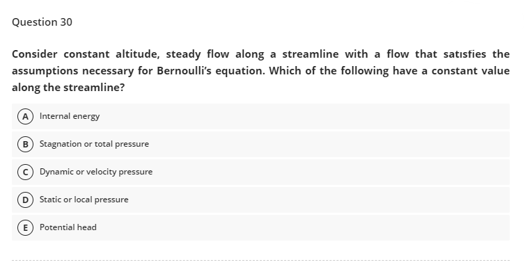 Question 30
Consider constant altitude, steady flow along a streamline with a flow that satisfies the
assumptions necessary for Bernoulli's equation. Which of the following have a constant value
along the streamline?
A Internal energy
B Stagnation or total pressure
C Dynamic or velocity pressure
D
Static or local pressure
E Potential head