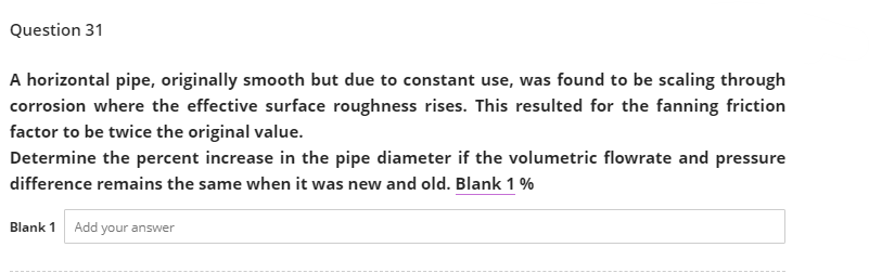 Question 31
A horizontal pipe, originally smooth but due to constant use, was found to be scaling through
corrosion where the effective surface roughness rises. This resulted for the fanning friction
factor to be twice the original value.
Determine the percent increase in the pipe diameter if the volumetric flowrate and pressure
difference remains the same when it was new and old. Blank 1 %
Blank 1 Add your answer