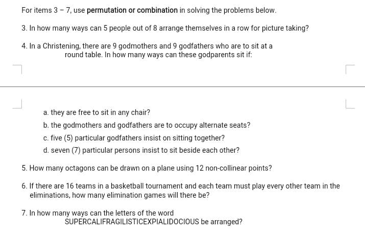 For items 3 - 7, use permutation or combination in solving the problems below.
3. In how many ways can 5 people out of 8 arrange themselves in a row for picture taking?
4. In a Christening, there are 9 godmothers and 9 godfathers who are to sit at a
round table. In how many ways can these godparents sit if:
a. they are free to sit in any chair?
b. the godmothers and godfathers are to occupy alternate seats?
c. five (5) particular godfathers insist on sitting together?
d. seven (7) particular persons insist to sit beside each other?
5. How many octagons can be drawn on a plane using 12 non-cllinear points?
6. If there are 16 teams in a basketball tournament and each team must play every other team in the
eliminations, how many elimination games will there be?
7. In how many ways can the letters of the word
SUPERCALIFRAGILISTICEXPIALIDOCIOUS be arranged?
L
