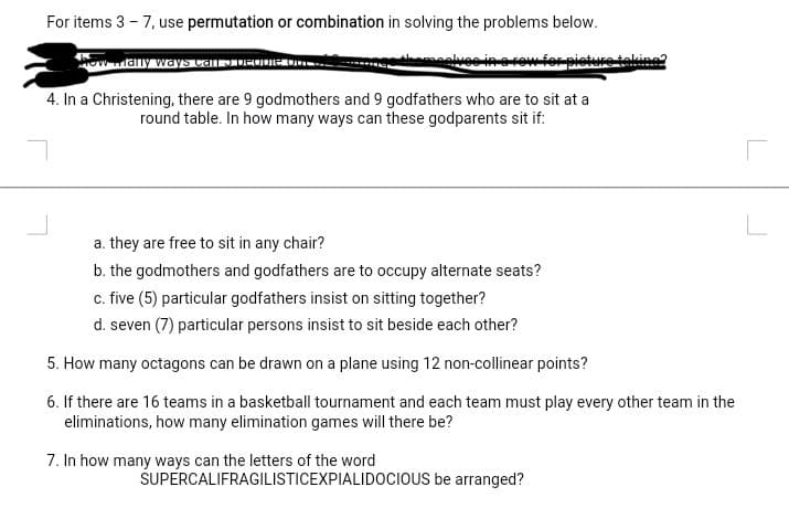 For items 3 - 7, use permutation or combination in solving the problems below.
wmany ways CaIDIRODIEO
wwferniet
taking?
4. In a Christening, there are 9 godmothers and 9 godfathers who are to sit at a
round table. In how many ways can these godparents sit if:
a. they are free to sit in any chair?
b. the godmothers and godfathers are to occupy alternate seats?
c. five (5) particular godfathers insist on sitting together?
d. seven (7) particular persons insist to sit beside each other?
5. How many octagons can be drawn on a plane using 12 non-cllinear points?
6. If there are 16 teams in a basketball tournament and each team must play every other team in the
eliminations, how many elimination games will there be?
7. In how many ways can the letters of the word
SUPERCALIFRAGILISTICEXPIALIDOCIOUS be arranged?
