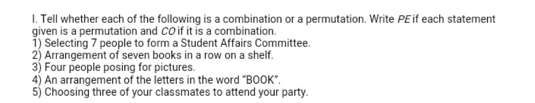 I. Tell whether each of the following is a combination or a permutation. Write PEif each statement
given is a permutation and CO if it is a combination.
1) Selecting 7 people to form a Student Affairs Committee.
2) Arrangement of seven books in a row on a shelf.
3) Four people posing for pictures.
4) An arrangement of the letters in the word "BOOK".
5) Choosing three of your classmates to attend your party.
