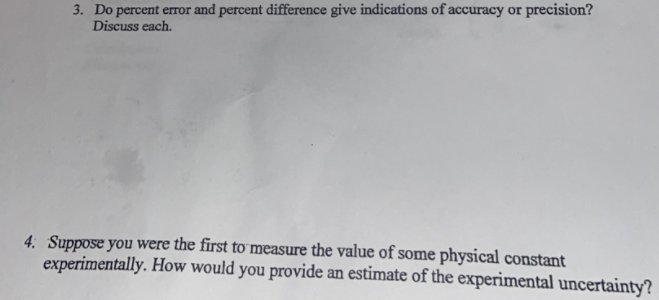 3. Do percent error and percent difference give indications of accuracy or precision?
Discuss each.
4: Suppose you were the first to measure the value of some physical constant
experimentally. How would you provide an estimate of the experimental uncertainty?
