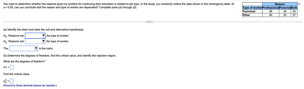 **Hypothesis Testing: Independence of Reasons for Continuing Education and Job Type**

---

**Problem Explanation:**
You want to determine whether the reasons given by workers for continuing their education are related to their job type. In the study, you randomly collect the data shown in the contingency table. At \( \alpha = 0.05 \), can you conclude that the reason and type of worker are dependent? Complete parts (a) through (d).

*Contingency Table:*

|                 | **Reason**         |
|-----------------|--------------------|
| **Type of Worker** | *Professional* | *Personal* | *Both* |
| Technical       | 36                 | 34            | 33     |
| Other           | 40                 | 23            | 37     |

---

**Part (a) Identify the Claim and State the Null and Alternative Hypotheses**

\( H_0 \): Reasons are \( \boxed{\text{independent of}} \) the type of worker.

\( H_a \): Reasons are \( \boxed{\text{dependent on}} \) the type of worker.

The \( \boxed{\text{alternative hypothesis}} \) is the claim.

---

**Part (b) Determine the Degrees of Freedom, Find the Critical Value, and Identify the Rejection Region**

*Degrees of Freedom:*

\[ \text{d.f.} = \boxed{2} \]

*Find the Critical Value:*

\[ \chi^2_0 = \boxed{5.991} \]
(Round to three decimal places as needed)

By completing these steps, you will be able to test if the reasons for continuing education are independent of the job type at the 0.05 significance level.