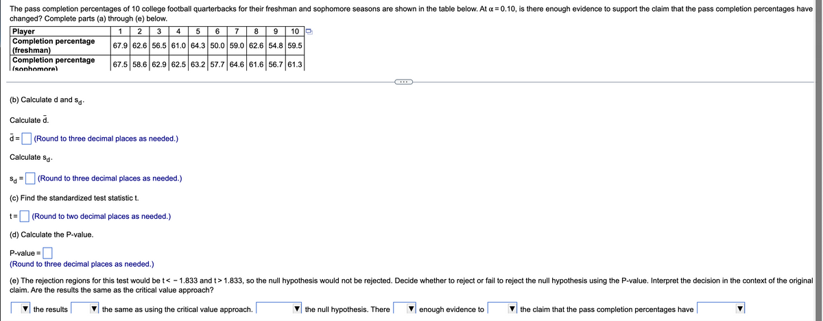 The following table displays the pass completion percentages of 10 college football quarterbacks for their freshman and sophomore seasons. The objective is to determine if there's evidence, at a significance level of α = 0.10, to support the claim that the pass completion percentages have changed. You are tasked with completing parts (a) through (e) as outlined below.

| Player | 1   | 2   | 3   | 4   | 5   | 6   | 7   | 8   | 9   | 10  |
|--------|-----|-----|-----|-----|-----|-----|-----|-----|-----|-----|
| Completion percentage (freshman) | 67.9 | 62.6 | 65.5 | 61.0 | 64.3 | 50.0 | 59.0 | 62.6 | 54.8 | 59.5 |
| Completion percentage (sophomore) | 67.5 | 58.6 | 62.9 | 62.5 | 63.2 | 57.7 | 64.0 | 61.6 | 56.7 | 61.3 |

(b) **Calculate d and s_d:**

Calculate \( \overline{d} \).

\[ \overline{d} = \] (Round to three decimal places as needed.)

Calculate \( s_d \).

\[ s_d = \] (Round to three decimal places as needed.)

(c) Find the standardized test statistic t.

\[ t = \] (Round to two decimal places as needed.)

(d) Calculate the P-value.

\[ \text{P-value} = \] (Round to three decimal places as needed.)

(e) The rejection regions for this test would be \( t < -1.833 \) and \( t > 1.833 \), so the null hypothesis would not be rejected. Decide whether to reject or fail to reject the null hypothesis using the P-value. Interpret the decision in the context of the original claim. Are the results the same as the critical value approach?

\[ \begin{array}{|c|c|}
\hline
\text{the results} & \text{the same as using the critical value approach.} \\
\hline
\text{the null hypothesis} & \\
\hline
 & \text{the null