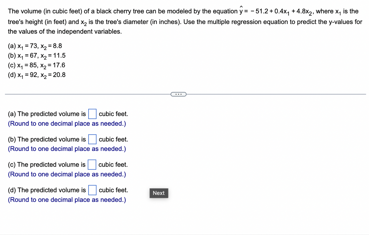 X₁ is the
The volume (in cubic feet) of a black cherry tree can be modeled by the equation y = -51.2 +0.4x₁ + 4.8x2, where
tree's height (in feet) and x₂ is the tree's diameter (in inches). Use the multiple regression equation to predict the y-values for
the values of the independent variables.
(a) x₁ = 73, x₂ = 8.8
(b) x₁ = 67, x₂ = 11.5
(c) x₁ = 85, x₂ = 17.6
(d) x₁ = 92, x₂ = 20.8
cubic feet.
(a) The predicted volume is
(Round to one decimal place as needed.)
(b) The predicted volume is cubic feet.
(Round to one decimal place as needed.)
(c) The predicted volume is cubic feet.
(Round to one decimal place as needed.)
(d) The predicted volume is cubic feet.
(Round to one decimal place as needed.)
Next