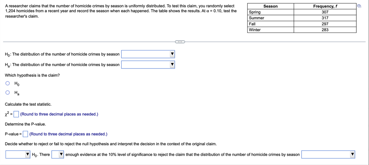 A researcher claims that the number of homicide crimes by season is uniformly distributed. To test this claim, you randomly select
1,204 homicides from a recent year and record the season when each happened. The table shows the results. At α = 0.10, test the
researcher's claim.
...
Ho: The distribution of the number of homicide crimes by season
Ha: The distribution of the number of homicide crimes by season
Which hypothesis is the claim?
Ho
Ha
Calculate the test statistic.
x² =
(Round to three decimal places as needed.)
Determine the P-value.
P-value = (Round to three decimal places as needed.)
Decide whether to reject or fail to reject the null hypothesis and interpret the decision in the context of the original claim.
Ho. There
Season
Spring
Summer
Fall
Winter
enough evidence at the 10% level of significance to reject the claim that the distribution of the number of homicide crimes by season
Frequency, f
307
317
297
283