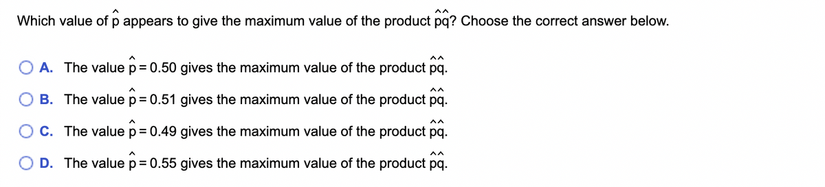 Which value of p appears to give the maximum value of the product pq? Choose the correct answer below.
^^
A. The value p = 0.50 gives the maximum value of the product pq.
B. The value p = 0.51 gives the maximum value of the product pq.
^^
C. The value p = 0.49 gives the maximum value of the product pq.
O D. The value p = 0.55 gives the maximum value of the product pq.
^^
vv