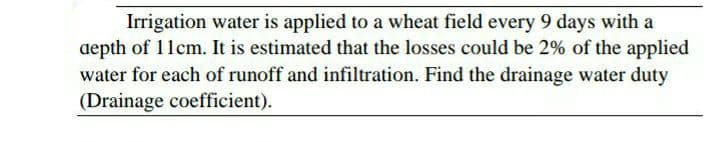 Irrigation water is applied to a wheat field every 9 days with a
depth of 11cm. It is estimated that the losses could be 2% of the applied
water for each of runoff and infiltration. Find the drainage water duty
(Drainage coefficient).