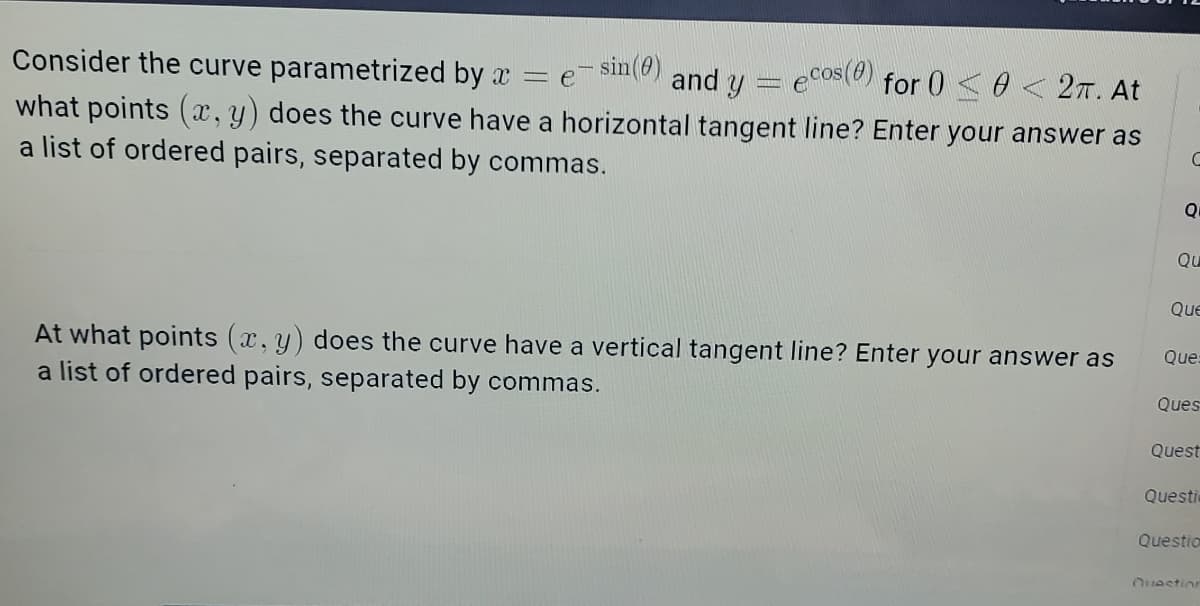 Consider the curve parametrized by a = e
- sin(0)
ecos (8)
and y
for 002π. At
what points (x,y) does the curve have a horizontal tangent line? Enter your answer as
a list of ordered pairs, separated by commas.
C
Q
Qu
Que
Que:
At what points (x, y) does the curve have a vertical tangent line? Enter your answer as
a list of ordered pairs, separated by commas.
Ques
Quest
Questi
Questio
Question