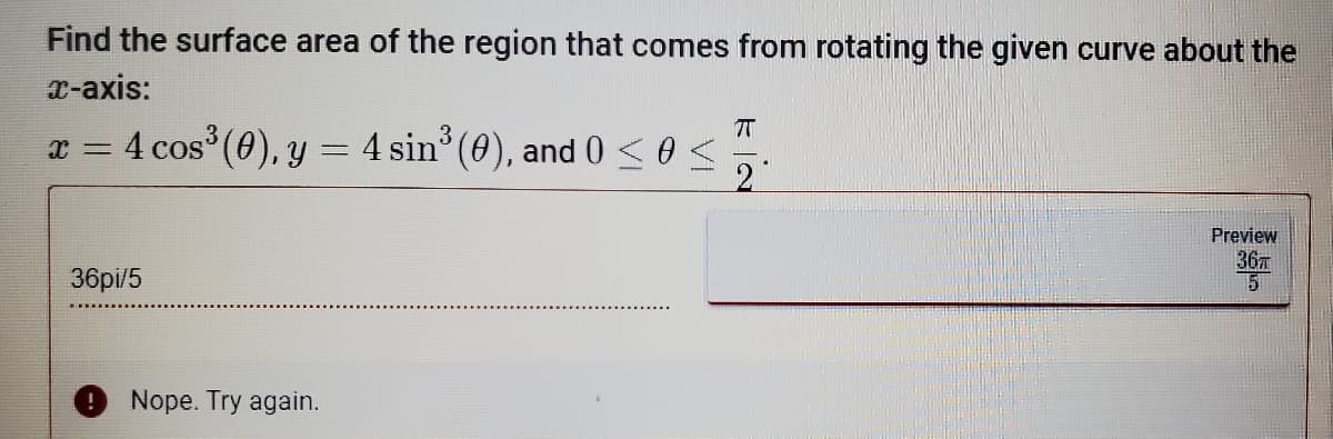 Find the surface area of the region that comes from rotating the given curve about the
x-axis:
7
X =
4 cos³ (0), y = 4 sin³ (0), and 0 ≤ 0 ≤
2
Preview
36T
5
36pi/5
Nope. Try again.