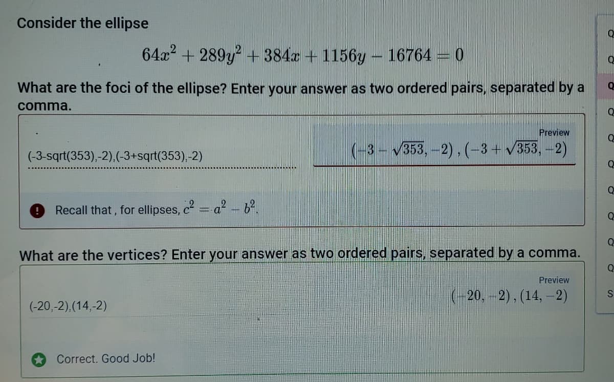 Consider the ellipse
64a2 + 289y + 384x + 1156y – 16764 = 0
What are the foci of the ellipse? Enter your answer as two ordered pairs, separated by a
comma.
Preview
(-3- 353,-2),(-3+ v353,-2)
(-3-sqrt(353),-2),(-3+sqrt(353),-2)
Recall that, for ellipses, c = a -62.
Q
What are the vertices? Enter your answer as two ordered pairs, separated by a comma.
Preview
(-20, -2), (14, -2)
(-20,-2),(14,-2)
Correct. Good Job!
