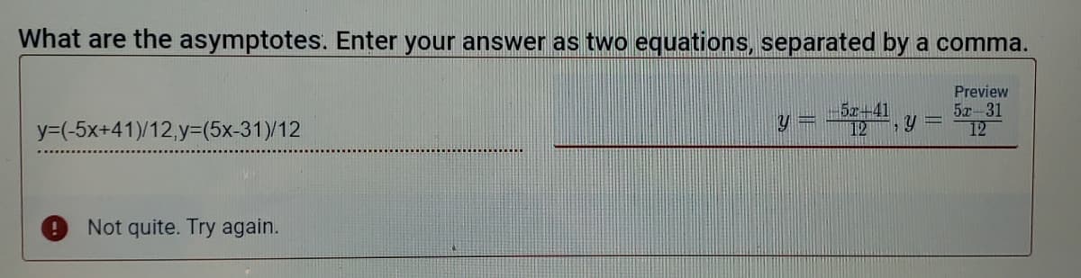 What are the asymptotes. Enter your answer as two equations, separated by a comma.
Preview
5r+41
12
5x-31
12
y=(-5x+41)/12,y=(5x-31)/12
Not quite. Try again.
