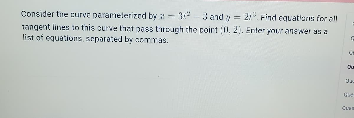 Consider the curve parameterized by x = = 3t²3 and y = 2t³. Find equations for all
-
C
tangent lines to this curve that pass through the point (0, 2). Enter your answer as a
list of equations, separated by commas.
Q
O
Qu
Que
Ques
Ques