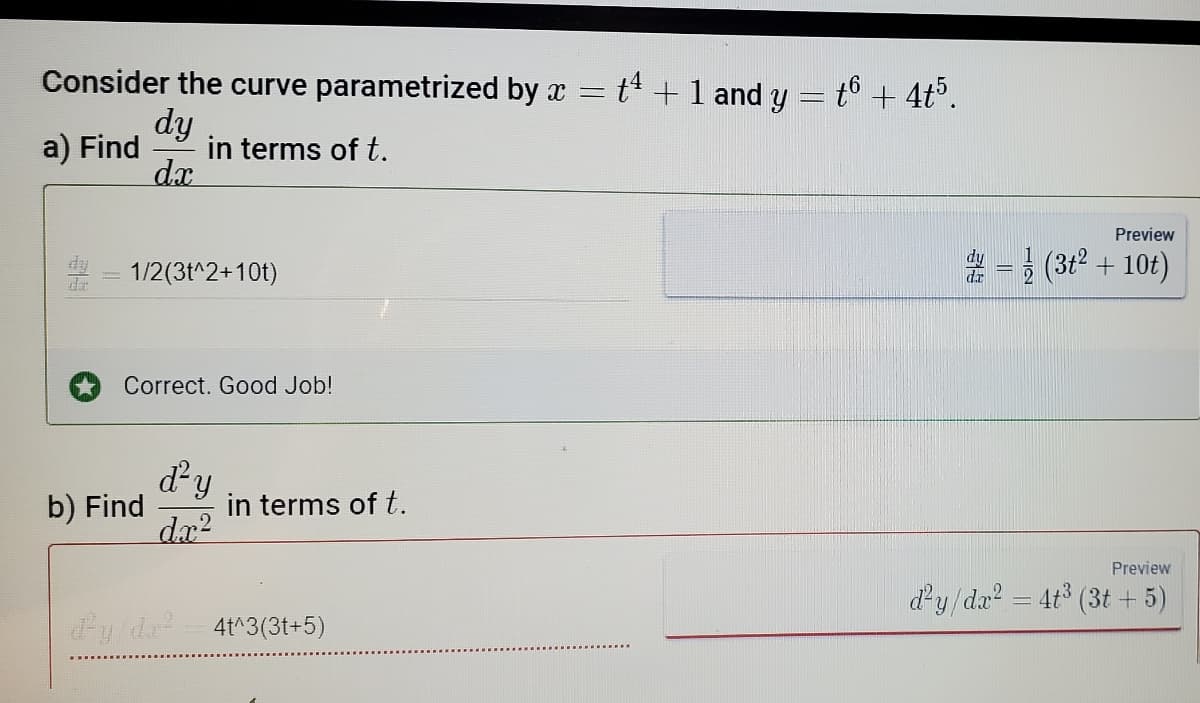 Consider the curve parametrized by x =
a) Find
dy
dx
in terms of t.
1/2(3t^2+10t)
Correct. Good Job!
b) Find
ď²y
dx²
dy/da²4t^3(3t+5)
in terms of t.
t4 + 1 and y = t6 + 4t5.
Preview
(31²+10t)
Preview
d²y/dr² = 4t³ (3t+5)