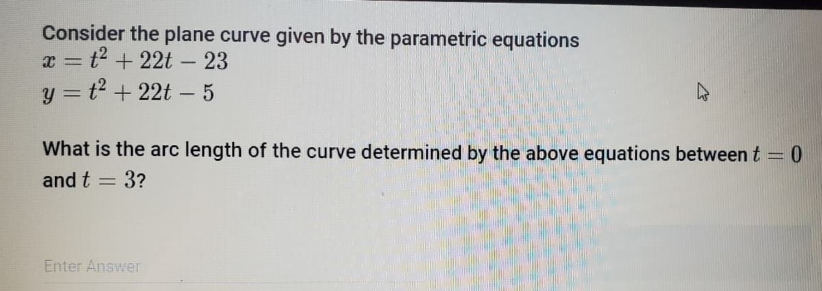 Consider the plane curve given by the parametric equations
x = t² +22t - 23
y = t² + 22t − 5
What is the arc length of the curve determined by the above equations between t = 0
and t = 3?
Enter Answer