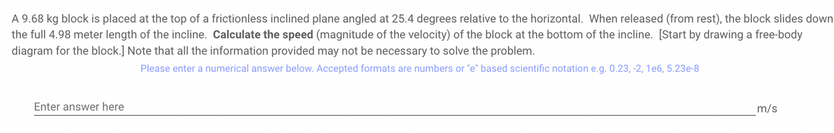 A 9.68 kg block is placed at the top of a frictionless inclined plane angled at 25.4 degrees relative to the horizontal. When released (from rest), the block slides down
the full 4.98 meter length of the incline. Calculate the speed (magnitude of the velocity) of the block at the bottom of the incline. [Start by drawing a free-body
diagram for the block.] Note that all the information provided may not be necessary to solve the problem.
Please enter a numerical answer below. Accepted formats are numbers or "e" based scientific notation e.g. 0.23, -2, 1e6, 5.23e-8
Enter answer here
m/s
