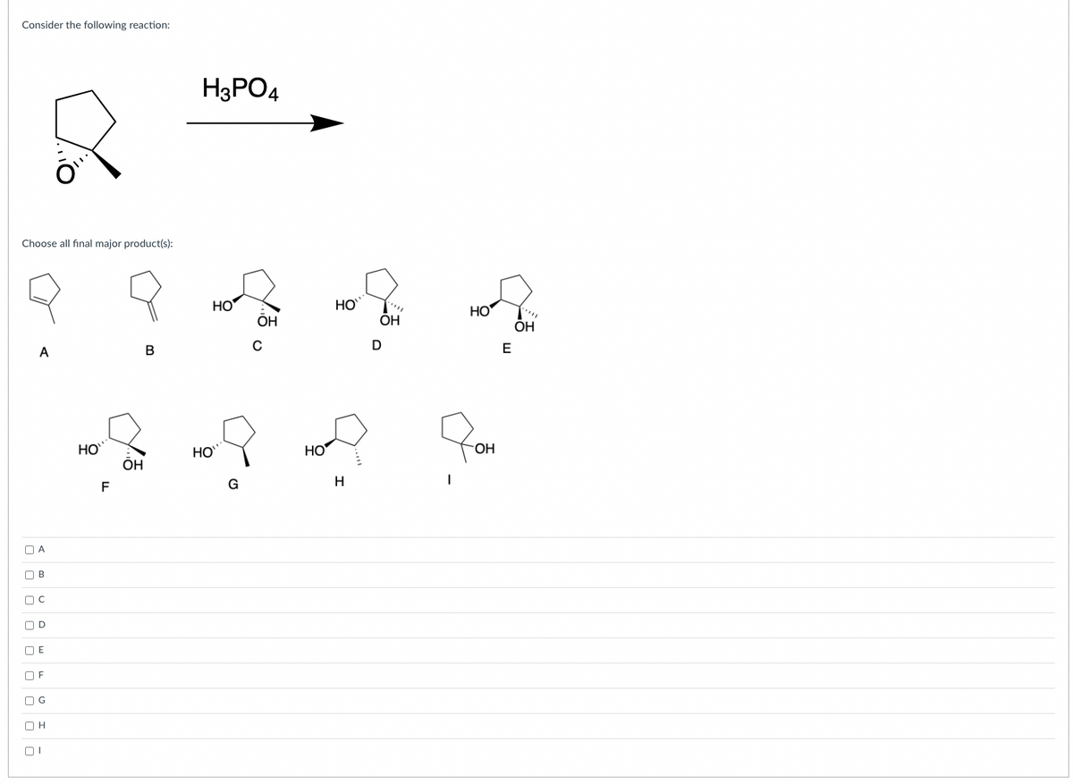 Consider the following reaction:
H3PO4
Choose all final major product(s):
HO
HO
HO
ОН
ÕH
ОН
A
E
HO
HO
Но
HO.
F
G
H
O A
O B
O D
O E
O F
O G
O H
