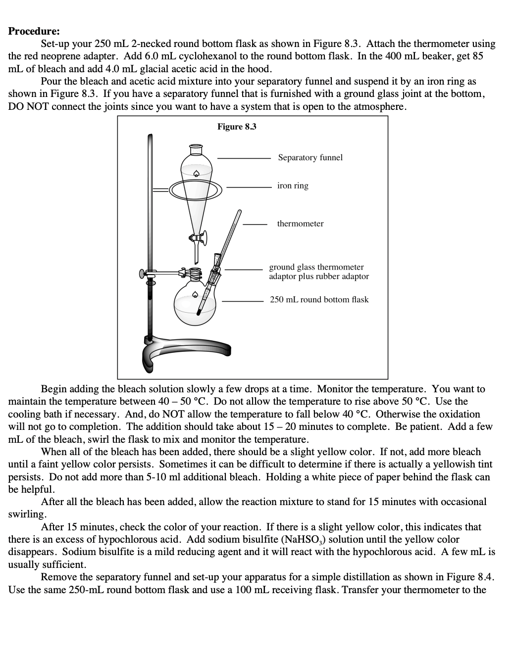 Procedure:
Set-up your 250 mL 2-necked round bottom flask as shown in Figure 8.3. Attach the thermometer using
the red neoprene adapter. Add 6.0 mL cyclohexanol to the round bottom flask. In the 400 mL beaker, get 85
mL of bleach and add 4.0 mL glacial acetic acid in the hood.
Pour the bleach and acetic acid mixture into your separatory funnel and suspend it by an iron ring as
shown in Figure 8.3. If you have a separatory funnel that is furnished with a ground glass joint at the bottom,
DO NOT connect the joints since you want to have a system that is open to the atmosphere.
Figure 8.3
Separatory funnel
iron ring
thermometer
ground glass thermometer
adaptor plus rubber adaptor
250 mL round bottom flask
Begin adding the bleach solution slowly a few drops at a time. Monitor the temperature. You want to
maintain the temperature between 40 – 50 °C. Do not allow the temperature to rise above 50 °C. Use the
cooling bath if necessary. And, do NOT allow the temperature to fall below 40 °C. Otherwise the oxidation
will not go to completion. The addition should take about 15 – 20 minutes to complete. Be patient. Add a few
mL of the bleach, swirl the flask to mix and monitor the temperature.
When all of the bleach has been added, there should be a slight yellow color. If not, add more bleach
until a faint yellow color persists. Sometimes it can be difficult to determine if there is actually a yellowish tint
persists. Do not add more than 5-10 ml additional bleach. Holding a white piece of paper behind the flask can
be helpful.
After all the bleach has been added, allow the reaction mixture to stand for 15 minutes with occasional
swirling.
After 15 minutes, check the color of your reaction. If there is a slight yellow color, this indicates that
there is an excess of hypochlorous acid. Add sodium bisulfite (NaHSO,) solution until the yellow color
disappears. Sodium bisulfite is a mild reducing agent and it will react with the hypochlorous acid. A few mL is
usually sufficient.
Remove the separatory funnel and set-up your apparatus for a simple distillation as shown in Figure 8.4.
Use the same 250-mL round bottom flask and use a 100 mL receiving flask. Transfer your thermometer to the
