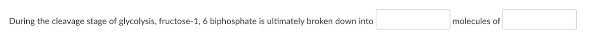 During the cleavage stage of glycolysis, fructose-1, 6 biphosphate is ultimately broken down into
molecules of
