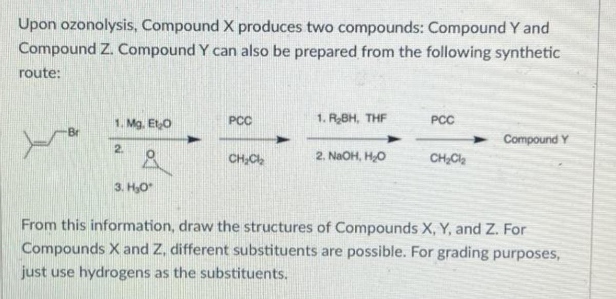 Upon ozonolysis, Compound X produces two compounds: Compound Y and
Compound Z. Compound Y can also be prepared from the following synthetic
route:
PCC
1. R₂BH, THF
PCC
1. Mg. Et O
Br
Compound Y
2. 8
CH₂Cl₂
2, NaOH, HO
CH₂Cl₂
3. H₂O
From this information, draw the structures of Compounds X, Y, and Z. For
Compounds X and Z, different substituents are possible. For grading purposes,
just use hydrogens as the substituents.