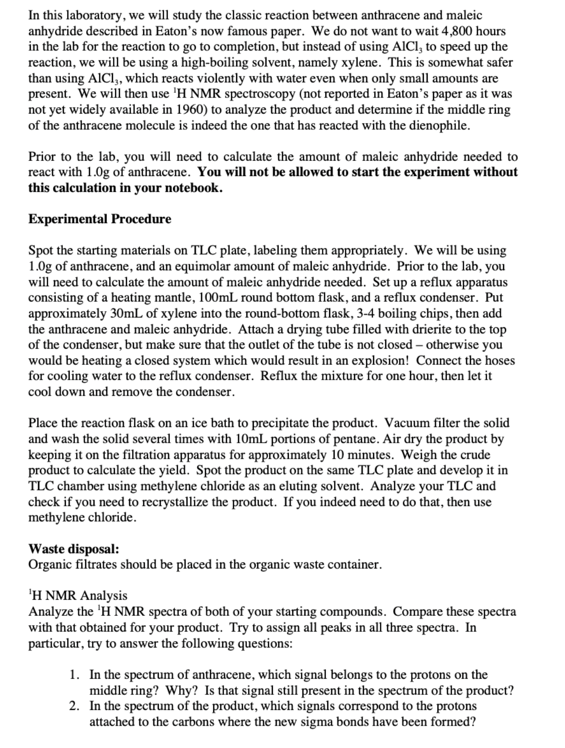 In this laboratory, we will study the classic reaction between anthracene and maleic
anhydride described in Eaton's now famous paper. We do not want to wait 4,800 hours
the
in the lab for the reaction to go to completion, but instead of using AICI, to speed up
reaction, we will be using a high-boiling solvent, namely xylene. This is somewhat safer
than using AlCl,, which reacts violently with water even when only small amounts are
present. We will then use 'H NMR spectroscopy (not reported in Eaton's paper as it was
not yet widely available in 1960) to analyze the product and determine if the middle ring
of the anthracene molecule is indeed the one that has reacted with the dienophile.
Prior to the lab, you will need to calculate the amount of maleic anhydride needed to
react with 1.0g of anthracene. You will not be allowed to start the experiment without
this calculation in your notebook.
Experimental Procedure
Spot the starting materials on TLC plate, labeling them appropriately. We will be using
1.0g of anthracene, and an equimolar amount of maleic anhydride. Prior to the lab, you
will need to calculate the amount of maleic anhydride needed. Set up a reflux apparatus
consisting of a heating mantle, 100mL round bottom flask, and a reflux condenser. Put
approximately 30mL of xylene into the round-bottom flask, 3-4 boiling chips, then add
the anthracene and maleic anhydride. Attach a drying tube filled with drierite to the top
of the condenser, but make sure that the outlet of the tube is not closed – otherwise you
would be heating a closed system which would result in an explosion! Connect the hoses
for cooling water to the reflux condenser. Reflux the mixture for one hour, then let it
cool down and remove the condenser.
Place the reaction flask on an ice bath to precipitate the product. Vacuum filter the solid
and wash the solid several times with 10mL portions of pentane. Air dry the product by
keeping it on the filtration apparatus for approximately 10 minutes. Weigh the crude
product to calculate the yield. Spot the product on the same TLC plate and develop it in
TLC chamber using methylene chloride as an eluting solvent. Analyze your TLC and
check if you need to recrystallize the product. If you indeed need to do that, then use
methylene chloride.
Waste disposal:
Organic filtrates should be placed in the organic waste container.
'H NMR Analysis
Analyze the 'H NMR spectra of both of your starting compounds. Compare these spectra
with that obtained for your product. Try to assign all peaks in all three spectra. In
particular, try to answer the following questions:
1. In the spectrum of anthracene, which signal belongs to the protons on the
middle ring? Why? Is that signal still present in the spectrum of the product?
2. In the spectrum of the product, which signals correspond to the protons
attached to the carbons where the new sigma bonds have been formed?
