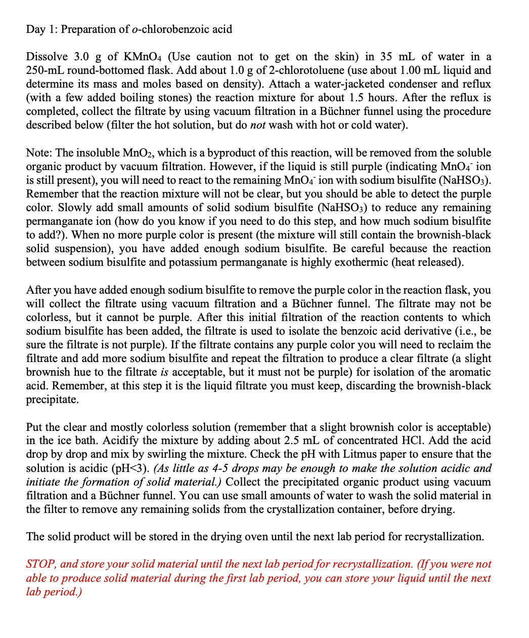 Day 1: Preparation of o-chlorobenzoic acid
Dissolve 3.0 g of KMNO4 (Use caution not to get on the skin) in 35 mL of water in a
250-mL round-bottomed flask. Add about 1.0 g of 2-chlorotoluene (use about 1.00 mL liquid and
determine its mass and moles based on density). Attach a water-jacketed condenser and reflux
(with a few added boiling stones) the reaction mixture for about 1.5 hours. After the reflux is
completed, collect the filtrate by using vacuum filtration in a Büchner funnel using the procedure
described below (filter the hot solution, but do not wash with hot or cold water).
Note: The insoluble MnO2, which is a byproduct of this reaction, will be removed from the soluble
organic product by vacuum filtration. However, if the liquid is still purple (indicating MnO4 ion
is still present), you will need to react to the remaining MnO4 ion with sodium bisulfite (NaHSO3).
Remember that the reaction mixture will not be clear, but you should be able to detect the purple
color. Slowly add small amounts of solid sodium bisulfite (NaHSO3) to reduce any remaining
permanganate ion (how do you know if you need to do this step, and how much sodium bisulfite
to add?). When no more purple color is present (the mixture will still contain the brownish-black
solid suspension), you have added enough sodium bisulfite. Be careful because the reaction
between sodium bisulfite and potassium permanganate is highly exothermic (heat released).
After you have added enough sodium bisulfite to remove the purple color in the reaction flask, you
will collect the filtrate using vacuum filtration and a Büchner funnel. The filtrate may not be
colorless, but it cannot be purple. After this initial filtration of the reaction contents to which
sodium bisulfite has been added, the filtrate is used to isolate the benzoic acid derivative (i.e., be
sure the filtrate is not purple). If the filtrate contains any purple color you will need to reclaim the
filtrate and add more sodium bisulfite and repeat the filtration to produce a clear filtrate (a slight
brownish hue to the filtrate is acceptable, but it must not be purple) for isolation of the aromatic
acid. Remember, at this step it is the liquid filtrate you must keep, discarding the brownish-black
precipitate.
Put the clear and mostly colorless solution (remember that a slight brownish color is acceptable)
in the ice bath. Acidify the mixture by adding about 2.5 mL of concentrated HCl. Add the acid
drop by drop and mix by swirling the mixture. Check the pH with Litmus paper to ensure that the
solution is acidic (pH<3). (As little as 4-5 drops may be enough to make the solution acidic and
initiate the formation of solid material.) Collect the precipitated organic product using vacuum
filtration and a Büchner funnel. You can use small amounts of water to wash the solid material in
the filter to remove any remaining solids from the crystallization container, before drying.
The solid product will be stored in the drying oven until the next lab period for recrystallization.
STOP, and store your solid material until the next lab period for recrystallization. (If you were not
able to produce solid material during the first lab period, you can store your liquid until the next
lab period.)
