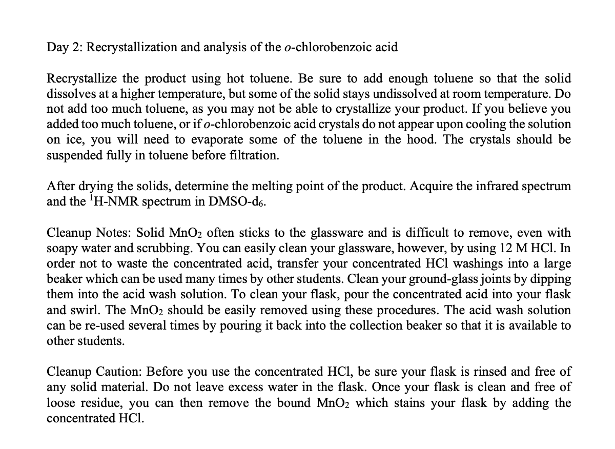 Day 2: Recrystallization and analysis of the o-chlorobenzoic acid
Recrystallize the product using hot toluene. Be sure to add enough toluene so that the solid
dissolves at a higher temperature, but some of the solid stays undissolved at room temperature. Do
not add too much toluene, as you may not be able to crystallize your product. If you believe you
added too much toluene, or if o-chlorobenzoic acid crystals do not appear upon cooling the solution
on ice, you will need to evaporate some of the toluene in the hood. The crystals should be
suspended fully in toluene before filtration.
After drying the solids, determine the melting point of the product. Acquire the infrared spectrum
and the 'H-NMR spectrum in DMSO-d6.
Cleanup Notes: Solid MnO2 often sticks to the glassware and is difficult to remove, even with
soapy water and scrubbing. You can easily clean your glassware, however, by using 12 M HCI. In
order not to waste the concentrated acid, transfer your concentrated HCl washings into a large
beaker which can be used many times by other students. Clean your ground-glass joints by dipping
them into the acid wash solution. To clean your flask, pour the concentrated acid into your flask
and swirl. The MnO2 should be easily removed using these procedures. The acid wash solution
can be re-used several times by pouring it back into the collection beaker so that it is available to
other students.
Cleanup Caution: Before you use the concentrated HCl, be sure your flask is rinsed and free of
any solid material. Do not leave excess water in the flask. Once your flask is clean and free of
loose residue, you can then remove the bound MnO2 which stains your flask by adding the
concentrated HCl.

