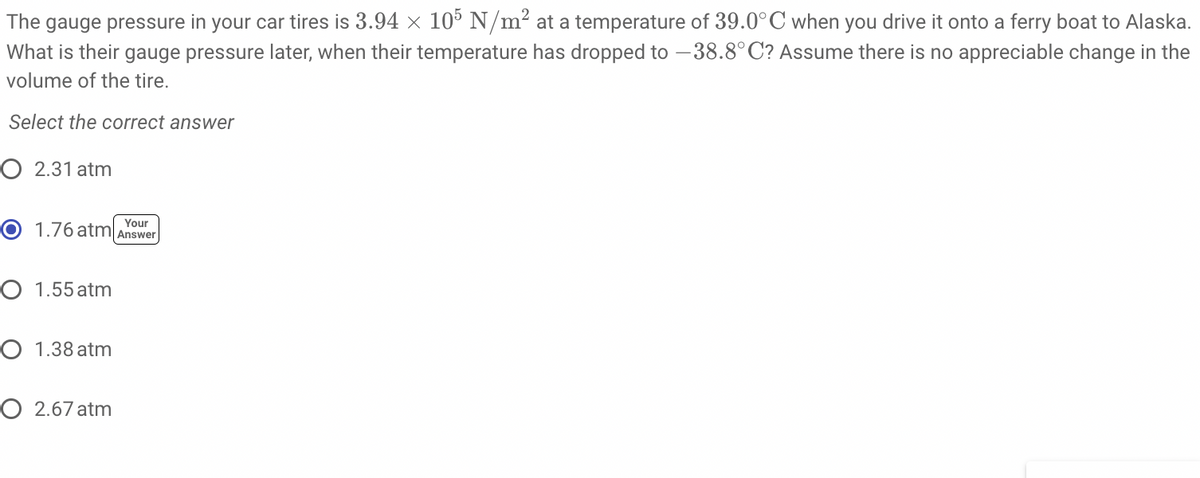 The gauge pressure in your car tires is 3.94 x 105 N/m² at a temperature of 39.0°C when you drive it onto a ferry boat to Alaska.
What is their gauge pressure later, when their temperature has dropped to -38.8°C? Assume there is no appreciable change in the
volume of the tire.
Select the correct answer
O 2.31 atm
Your
O 1.76 atm Answer
O 1.55 atm
O 1.38 atm
O 2.67 atm
