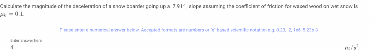 Calculate the magnitude of the deceleration of a snow boarder going up a 7.91° , slope assuming the coefficient of friction for waxed wood on wet snow is
Hk = 0.1.
Please enter a numerical answer below. Accepted formats are numbers or "e" based scientific notation e.g. 0.23, -2, 1e6, 5.23e-8
Enter answer here
4
m/s?
