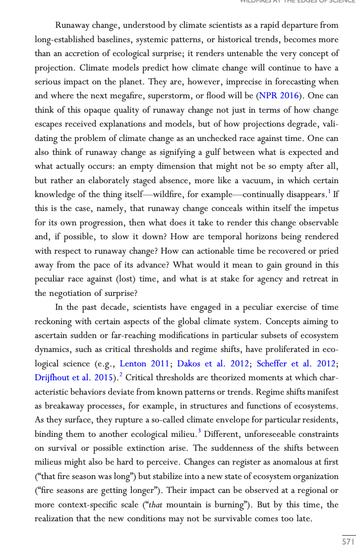 Runaway change, understood by climate scientists as a rapid departure from
long-established baselines, systemic patterns, or historical trends, becomes more
than an accretion of ecological surprise; it renders untenable the very concept of
projection. Climate models predict how climate change will continue to have a
serious impact on the planet. They are, however, imprecise in forecasting when
and where the next megafire, superstorm, or flood will be (NPR 2016). One can
think of this opaque quality of runaway change not just in terms of how change
escapes received explanations and models, but of how projections degrade, vali-
dating the problem of climate change as an unchecked race against time. One can
also think of runaway change as signifying a gulf between what is expected and
what actually occurs: an empty dimension that might not be so empty after all,
but rather an elaborately staged absence, more like a vacuum, in which certain
knowledge of the thing itself wildfire, for example continually disappears. If
this is the case, namely, that runaway change conceals within itself the impetus
for its own progression, then what does it take to render this change observable
and, if possible, to slow it down? How are temporal horizons being rendered
with respect to runaway change? How can actionable time be recovered or pried
away from the pace of its advance? What would it mean to gain ground in this
peculiar race against (lost) time, and what is at stake for agency and retreat in
the negotiation of surprise?
In the past decade, scientists have engaged in a peculiar exercise of time
reckoning with certain aspects of the global climate system. Concepts aiming to
ascertain sudden or far-reaching modifications in particular subsets of ecosystem
dynamics, such as critical thresholds and regime shifts, have proliferated in eco-
logical science (e.g., Lenton 2011; Dakos et al. 2012; Scheffer et al. 2012;
Drijfhout et al. 2015).² Critical thresholds are theorized moments at which char-
acteristic behaviors deviate from known patterns or trends. Regime shifts manifest
as breakaway processes, for example, in structures and functions of ecosystems.
As they surface, they rupture a so-called climate envelope for particular residents,
binding them to another ecological milieu.³ Different, unforeseeable const
on survival or possible extinction arise. The suddenness of the shifts between
milieus might also be hard to perceive. Changes can register as anomalous at first
("that fire season was long") but stabilize into a new state of ecosystem organization
("fire seasons are getting longer"). Their impact can be observed at a regional or
more context-specific scale ("that mountain is burning"). But by this time, the
realization that the new conditions may not be survivable comes too late.
571