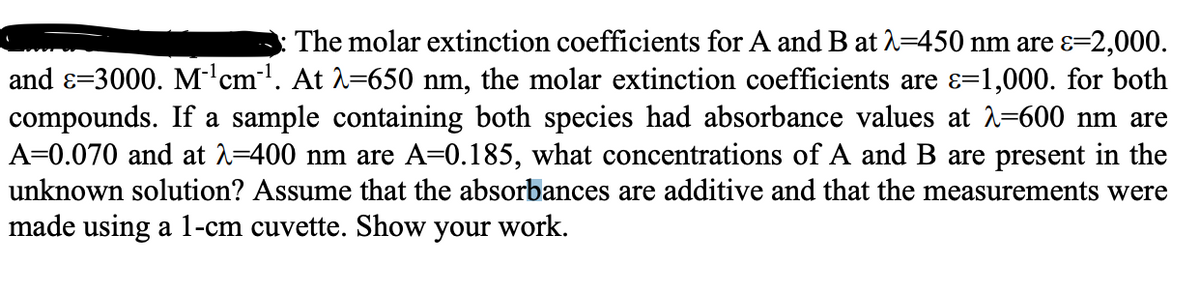 The molar extinction coefficients for A and B at 2=450 nm are ɛ=2,000.
and ɛ=3000. M'cm'. At 1=650 nm, the molar extinction coefficients are ɛ=1,000. for both
compounds. If a sample containing both species had absorbance values at 2=600 nm are
A=0.070 and at 1=400 nm are A=0.185, what concentrations of A and B are present in the
unknown solution? Assume that the absorbances are additive and that the measurements were
made using a 1-cm cuvette. Show your work.
