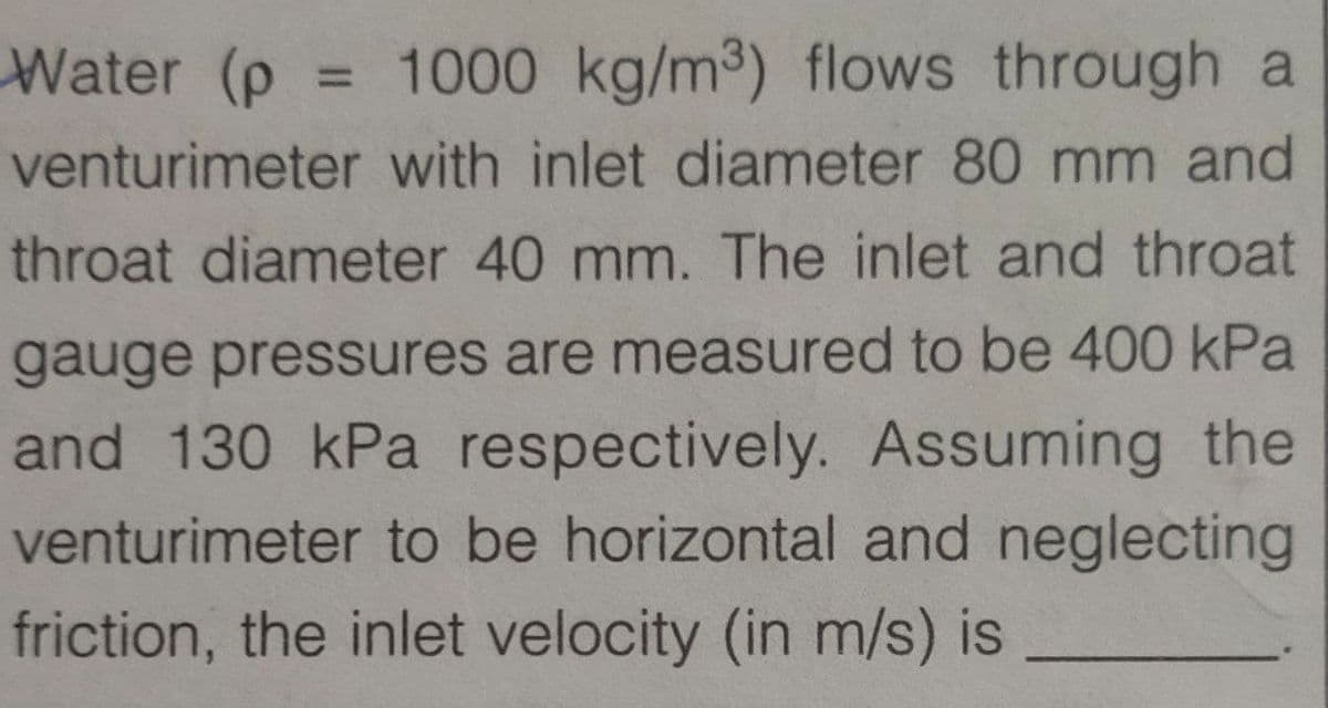 Water (p = 1000 kg/m3) flows through a
%3D
venturimeter with inlet diameter 80 mm and
throat diameter 40 mm. The inlet and throat
gauge pressures are measured to be 400 kPa
and 130 kPa respectively. Assuming the
venturimeter to be horizontal and neglecting
friction, the inlet velocity (in m/s) is
